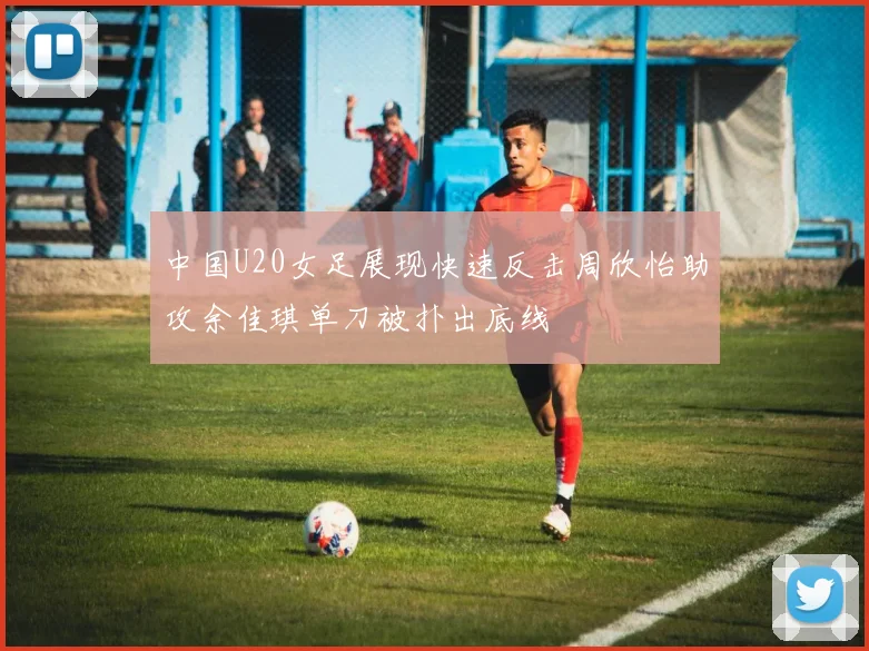 中国U20女足展现快速反击周欣怡助攻余佳琪单刀被扑出底线