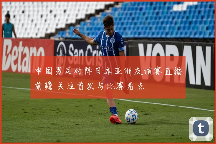 中国男足对阵日本亚洲友谊赛直播前瞻 关注首发与比赛看点
