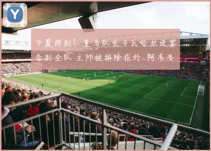 今夏挥别！皇马队长卡瓦哈尔设宴告别全队 主帅被排除在外_阿韦洛_比赛_西甲