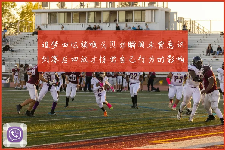 追梦回忆锁喉戈贝尔瞬间未曾意识到赛后回放才惊觉自己行为的影响