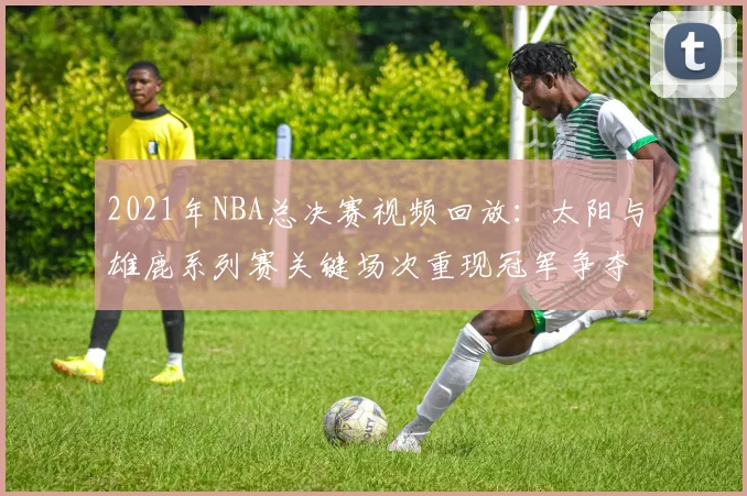 2021年NBA总决赛视频回放：太阳与雄鹿系列赛关键场次重现冠军争夺焦点