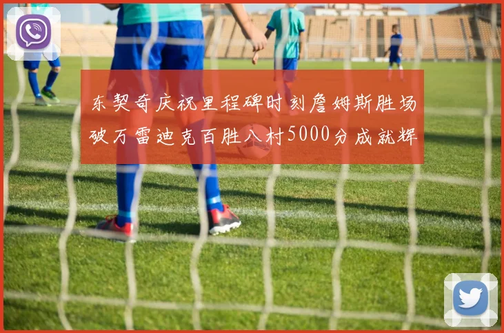 东契奇庆祝里程碑时刻詹姆斯胜场破万雷迪克百胜八村5000分成就辉煌