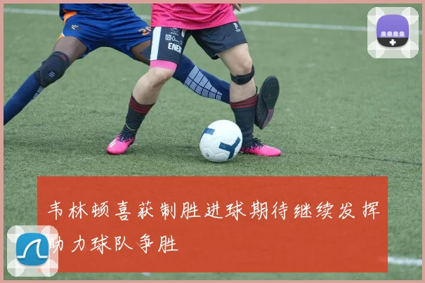 韦林顿喜获制胜进球期待继续发挥助力球队争胜