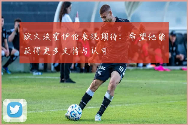 欧文谈霍伊伦表现期待：希望他能获得更多支持与认可
