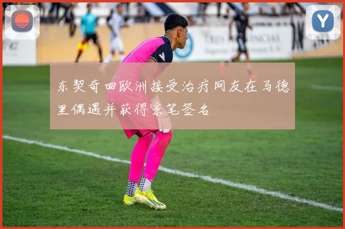 东契奇回欧洲接受治疗网友在马德里偶遇并获得亲笔签名