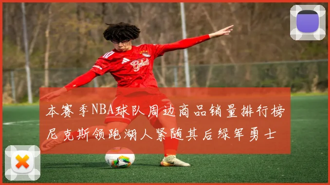 本赛季NBA球队周边商品销量排行榜尼克斯领跑湖人紧随其后绿军勇士紧追不舍